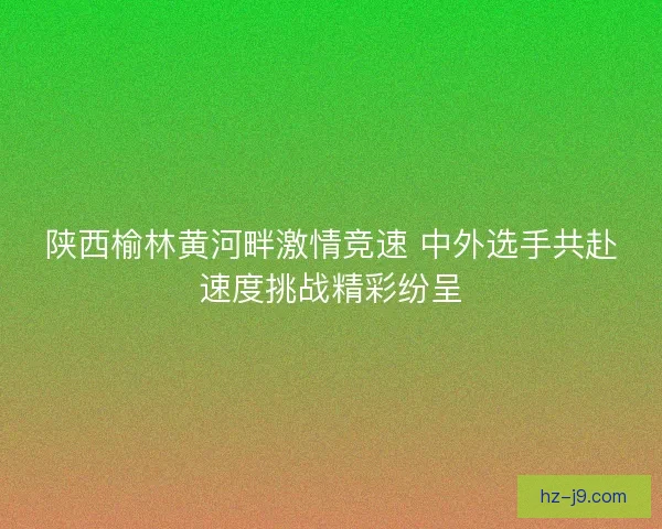 陕西榆林黄河畔激情竞速 中外选手共赴速度挑战精彩纷呈