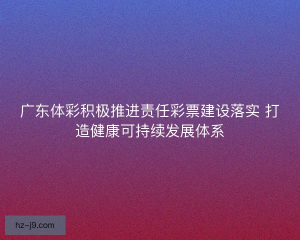 广东体彩积极推进责任彩票建设落实 打造健康可持续发展体系