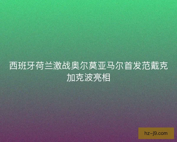 西班牙荷兰激战奥尔莫亚马尔首发范戴克加克波亮相