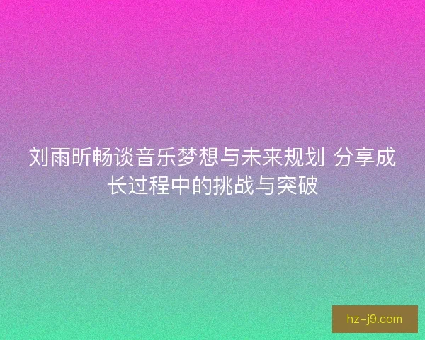 刘雨昕畅谈音乐梦想与未来规划 分享成长过程中的挑战与突破