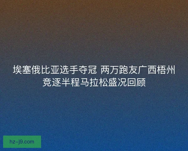埃塞俄比亚选手夺冠 两万跑友广西梧州竞逐半程马拉松盛况回顾